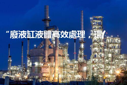 “廢液缸液體高效處理，環(huán)保新篇章開啟！”